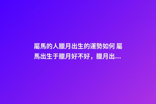 屬馬的人臘月出生的運勢如何 屬馬出生于臘月好不好，臘月出生屬馬婚姻-第1張-觀點-玄機派